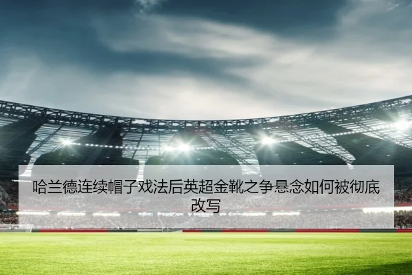 哈兰德连续帽子戏法后英超金靴之争悬念如何被彻底改写
